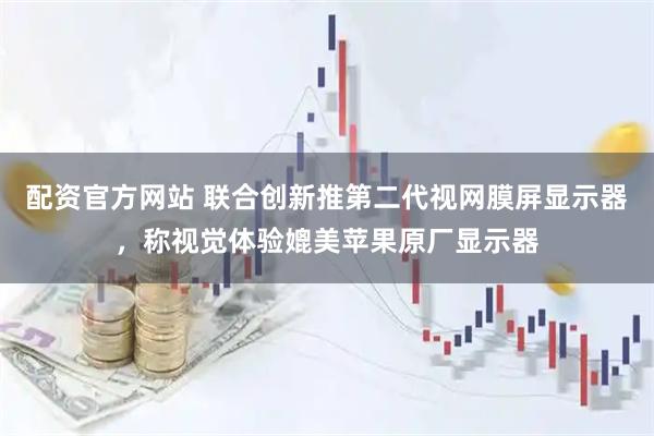 配资官方网站 联合创新推第二代视网膜屏显示器，称视觉体验媲美苹果原厂显示器