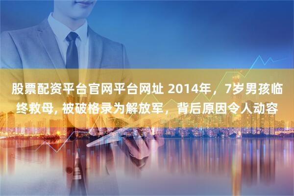 股票配资平台官网平台网址 2014年，7岁男孩临终救母, 被破格录为解放军，背后原因令人动容