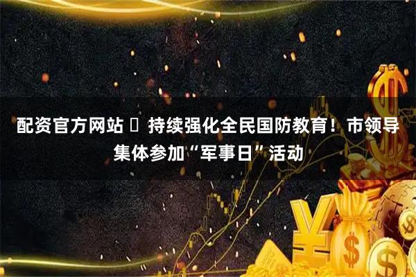 配资官方网站 ​持续强化全民国防教育！市领导集体参加“军事日”活动