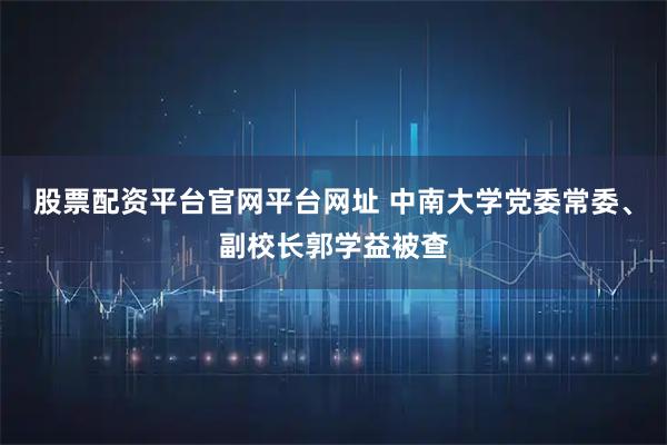 股票配资平台官网平台网址 中南大学党委常委、副校长郭学益被查