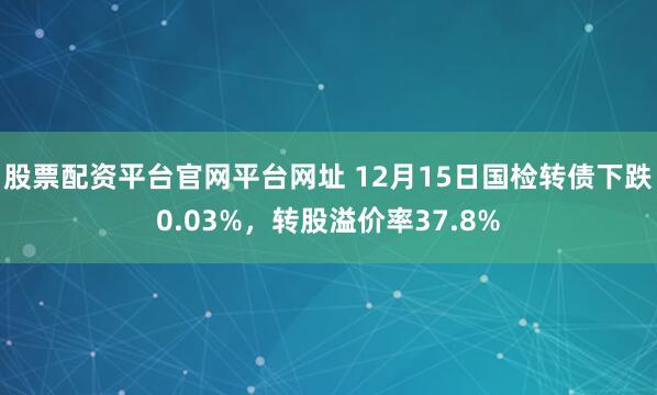 股票配资平台官网平台网址 12月15日国检转债下跌0.03%，转股溢价率37.8%