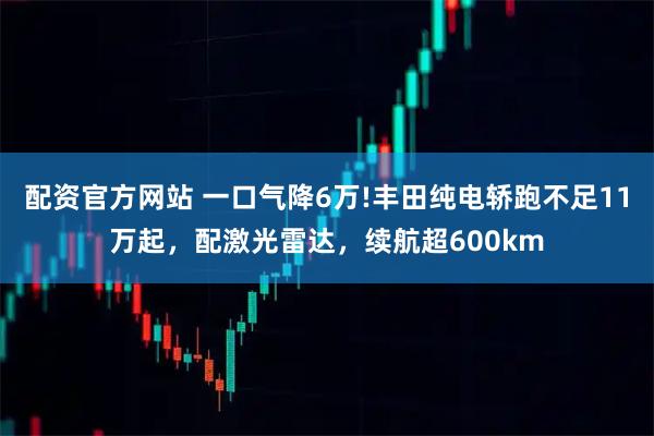 配资官方网站 一口气降6万!丰田纯电轿跑不足11万起，配激光雷达，续航超600km