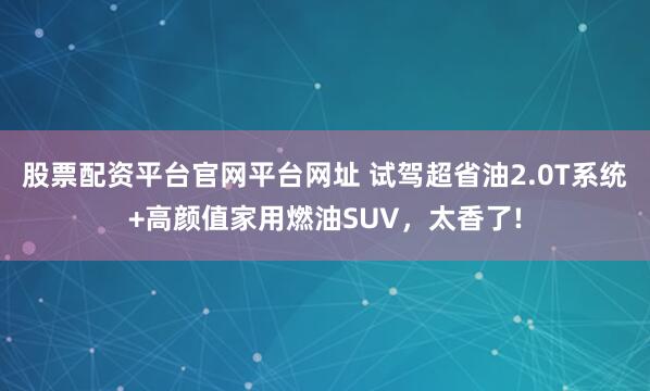 股票配资平台官网平台网址 试驾超省油2.0T系统+高颜值家用燃油SUV，太香了!