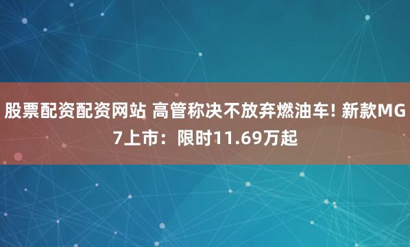 股票配资配资网站 高管称决不放弃燃油车! 新款MG7上市：限时11.69万起