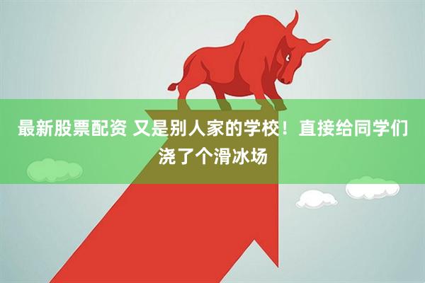 最新股票配资 又是别人家的学校！直接给同学们浇了个滑冰场