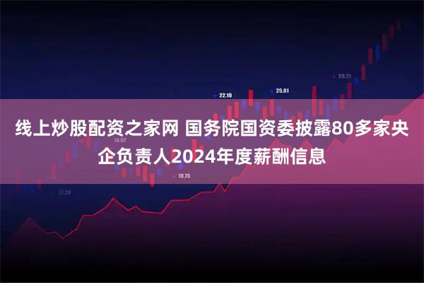 线上炒股配资之家网 国务院国资委披露80多家央企负责人2024年度薪酬信息