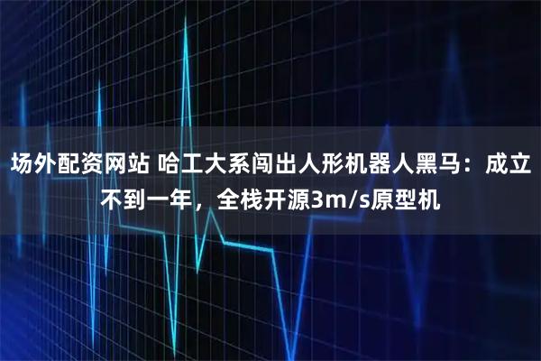 场外配资网站 哈工大系闯出人形机器人黑马：成立不到一年，全栈开源3m/s原型机