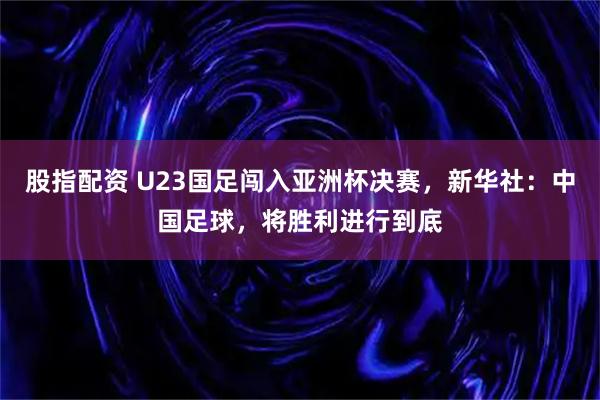 股指配资 U23国足闯入亚洲杯决赛，新华社：中国足球，将胜利进行到底