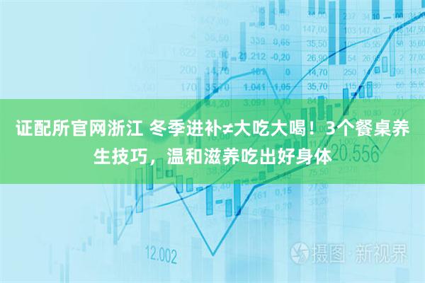 证配所官网浙江 冬季进补≠大吃大喝！3个餐桌养生技巧，温和滋养吃出好身体