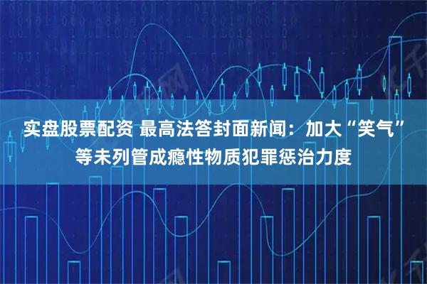 实盘股票配资 最高法答封面新闻：加大“笑气”等未列管成瘾性物质犯罪惩治力度
