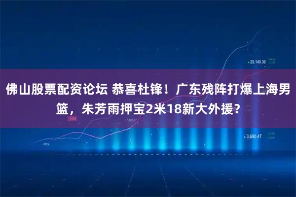 佛山股票配资论坛 恭喜杜锋！广东残阵打爆上海男篮，朱芳雨押宝2米18新大外援？