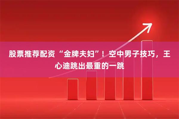 股票推荐配资 “金牌夫妇”！空中男子技巧，王心迪跳出最重的一跳