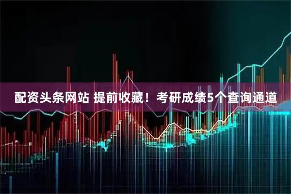 配资头条网站 提前收藏！考研成绩5个查询通道