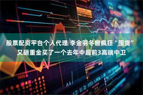 股票配资平台个人代理 李金羽冬窗疯狂“囤货” 又砸重金买了一个去年中超前3高端中卫