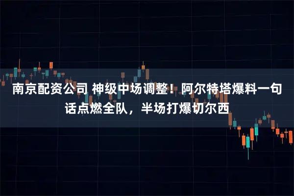 南京配资公司 神级中场调整！阿尔特塔爆料一句话点燃全队，半场打爆切尔西