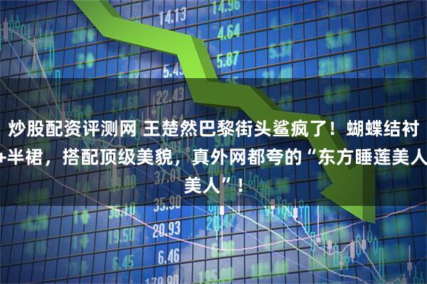 炒股配资评测网 王楚然巴黎街头鲨疯了！蝴蝶结衬衫+半裙，搭配顶级美貌，真外网都夸的“东方睡莲美人”！