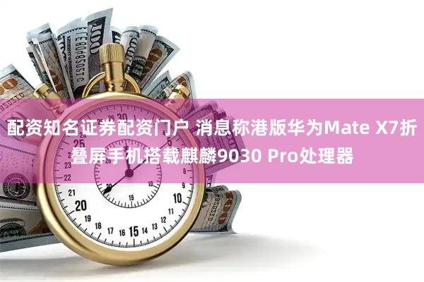 配资知名证券配资门户 消息称港版华为Mate X7折叠屏手机搭载麒麟9030 Pro处理器