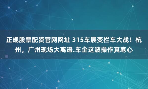 正规股票配资官网网址 315车展变拦车大战！杭州，广州现场大离谱.车企这波操作真寒心