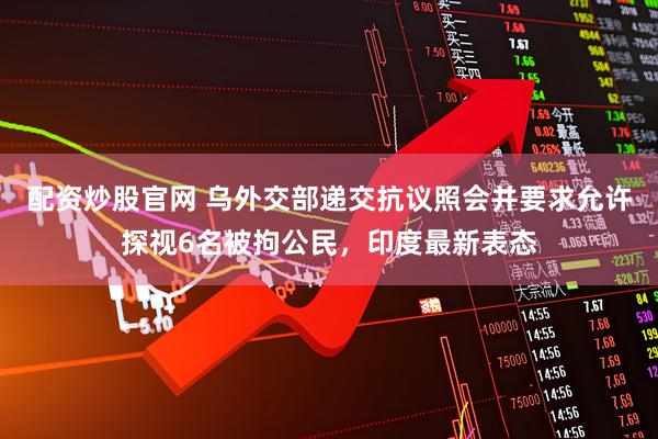 配资炒股官网 乌外交部递交抗议照会并要求允许探视6名被拘公民，印度最新表态