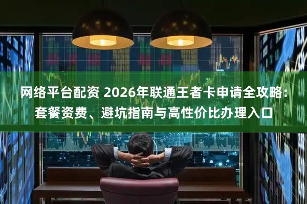 网络平台配资 2026年联通王者卡申请全攻略：套餐资费、避坑指南与高性价比办理入口