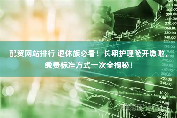 配资网站排行 退休族必看！长期护理险开缴啦，缴费标准方式一次全揭秘！