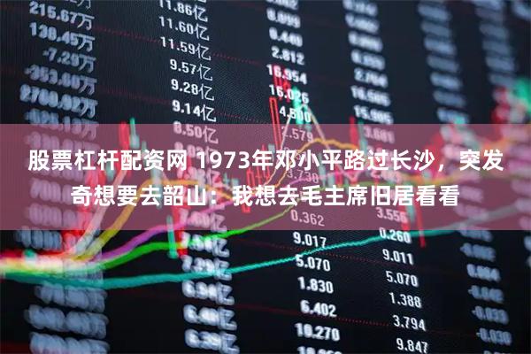 股票杠杆配资网 1973年邓小平路过长沙，突发奇想要去韶山：我想去毛主席旧居看看