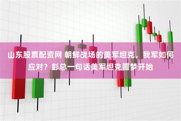 山东股票配资网 朝鲜战场的美军坦克，我军如何应对？彭总一句话美军坦克噩梦开始