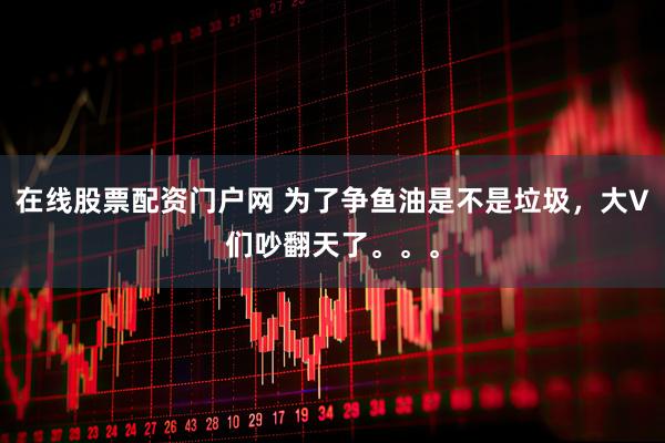在线股票配资门户网 为了争鱼油是不是垃圾，大V们吵翻天了。。。