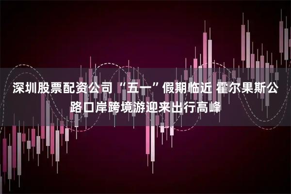 深圳股票配资公司 “五一”假期临近 霍尔果斯公路口岸跨境游迎来出行高峰