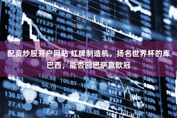 配资炒股开户网站 红牌制造机，扬名世界杯的库巴西，能否回巴萨赢欧冠