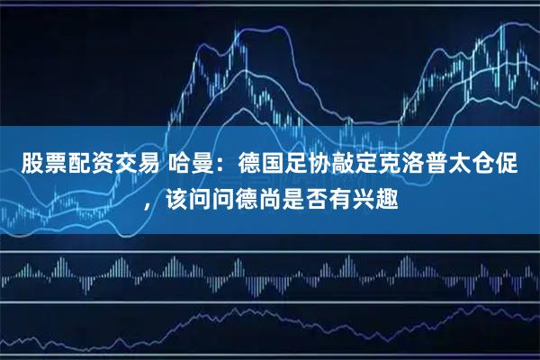 股票配资交易 哈曼：德国足协敲定克洛普太仓促，该问问德尚是否有兴趣