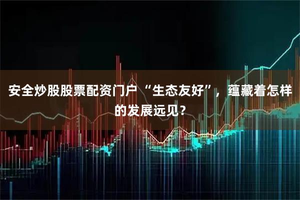 安全炒股股票配资门户 “生态友好”，蕴藏着怎样的发展远见？
