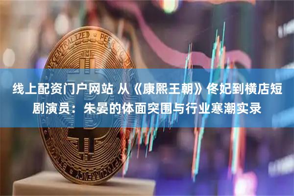 线上配资门户网站 从《康熙王朝》佟妃到横店短剧演员：朱晏的体面突围与行业寒潮实录